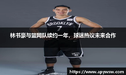 林书豪与篮网队续约一年，球迷热议未来合作